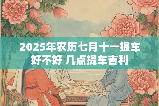 2025年农历七月十一提车好不好 几点提车吉利