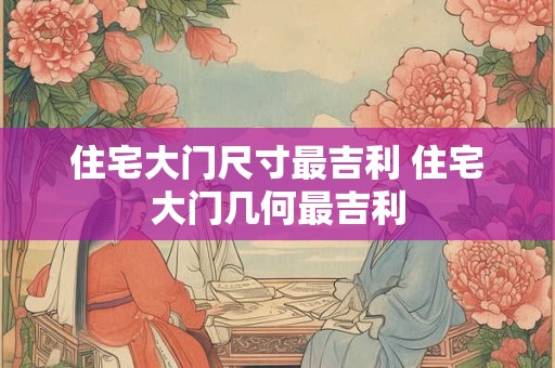 住宅大门尺寸最吉利 住宅大门几何最吉利