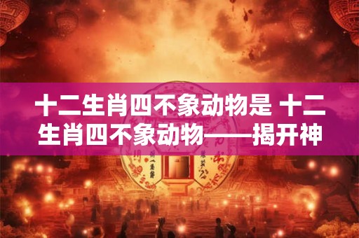 十二生肖四不象动物是 十二生肖四不象动物——揭开神秘面纱
