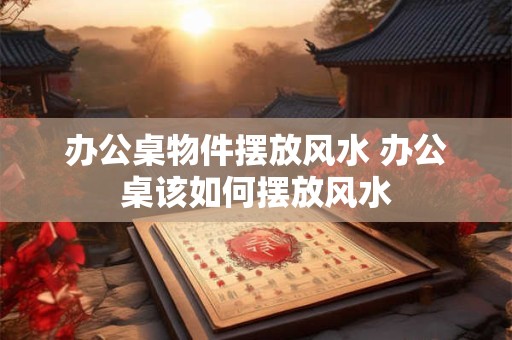 办公桌物件摆放风水 办公桌该如何摆放风水