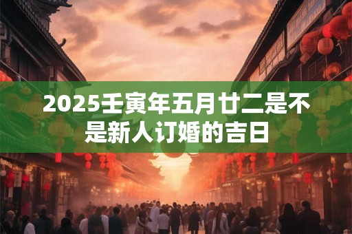 2025壬寅年五月廿二是不是新人订婚的吉日