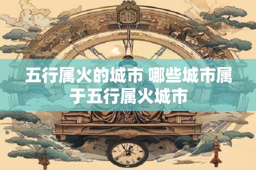 五行属火的城市 哪些城市属于五行属火城市