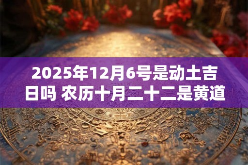 2025年12月6号是动土吉日吗 农历十月二十二是黄道吉日吗 2025年12月6号是动土吉日吗 农历十月二十二是黄道吉日吗