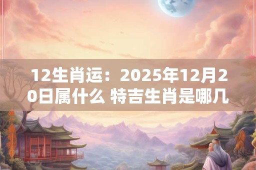 12生肖运：2025年12月20日属什么 特吉生肖是哪几个