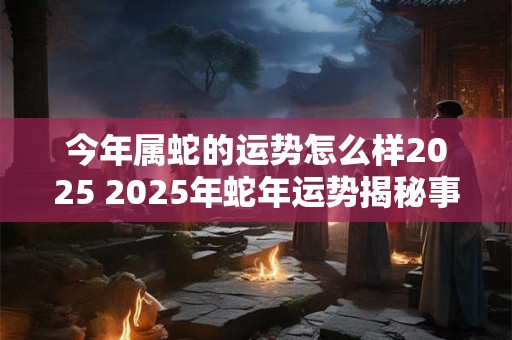 今年属蛇的运势怎么样2025 2025年蛇年运势揭秘事业财运逆袭吗 今年属蛇的运势怎么样2025 2025年蛇年运势揭秘事业财运逆袭吗