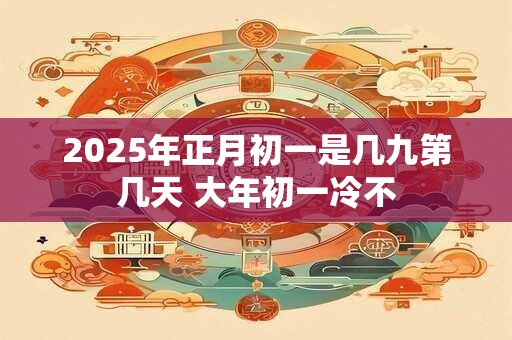 2025年正月初一是几九第几天 大年初一冷不