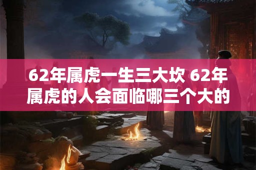 62年属虎一生三大坎 62年属虎的人会面临哪三个大的挑战