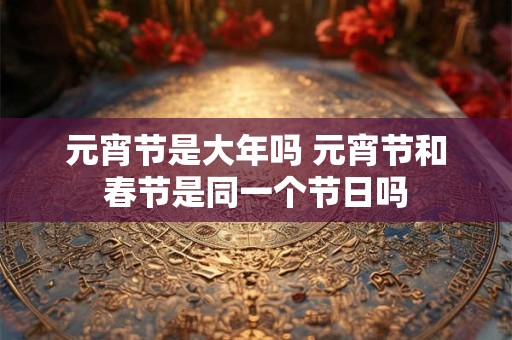 元宵节是大年吗 元宵节和春节是同一个节日吗