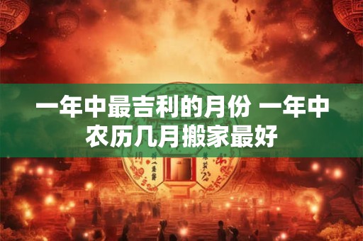一年中最吉利的月份 一年中农历几月搬家最好