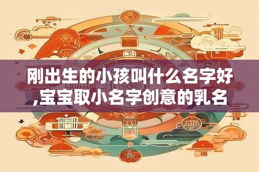 刚出生的小孩叫什么名字好,宝宝取小名字创意的乳名 刚出生的小孩叫什么名字好,宝宝取小名字创意的乳名
