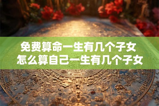 免费算命一生有几个子女 怎么算自己一生有几个子女 免费算命一生有几个子女 怎么算自己一生有几个子女
