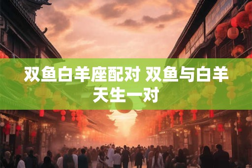 双鱼白羊座配对 双鱼与白羊天生一对 双鱼白羊座配对 双鱼与白羊天生一对