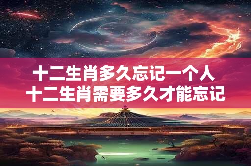 十二生肖多久忘记一个人 十二生肖需要多久才能忘记一个人