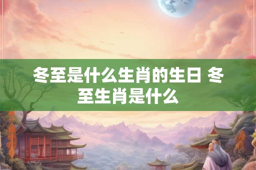 冬至是什么生肖的生日 冬至生肖是什么