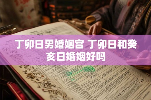 丁卯日男婚姻宫 丁卯日和癸亥日婚姻好吗