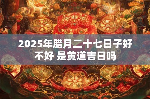 2025年腊月二十七日子好不好 是黄道吉日吗