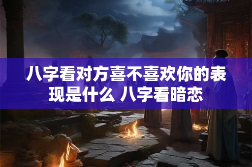 八字看对方喜不喜欢你的表现是什么 八字看暗恋