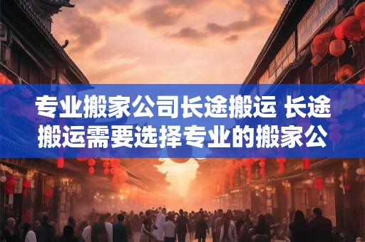 专业搬家公司长途搬运 长途搬运需要选择专业的搬家公司吗