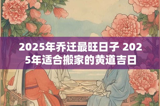 2025年乔迁最旺日子 2025年适合搬家的黄道吉日 2025年乔迁最旺日子 2025年适合搬家的黄道吉日