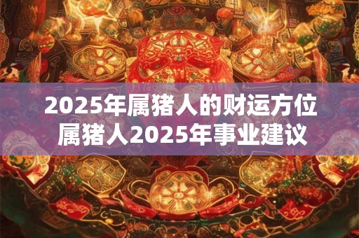 2025年属猪人的财运方位 属猪人2025年事业建议