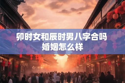 卯时女和辰时男八字合吗 婚姻怎么样