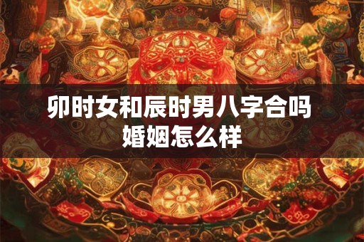 卯时女和辰时男八字合吗 婚姻怎么样
