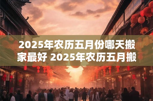 2025年农历五月份哪天搬家最好 2025年农历五月搬家最佳日期