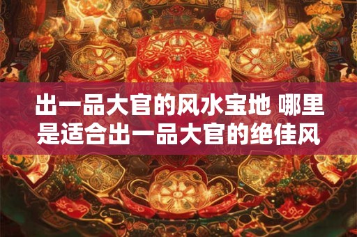 出一品大官的风水宝地 哪里是适合出一品大官的绝佳风水宝地