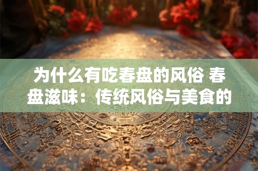 为什么有吃春盘的风俗 春盘滋味:传统风俗与美食的完美结合 为什么有吃春盘的风俗 春盘滋味:传统风俗与美食的完美结合
