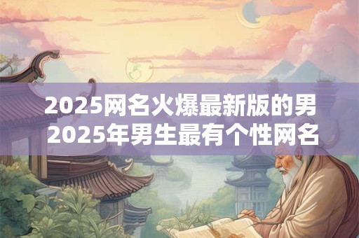 2025网名火爆最新版的男 2025年男生最有个性网名怎么起