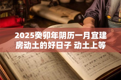 2025癸卯年阴历一月宜建房动土的好日子 动土上等吉日 2025癸卯年阴历一月宜建房动土的好日子 动土上等吉日