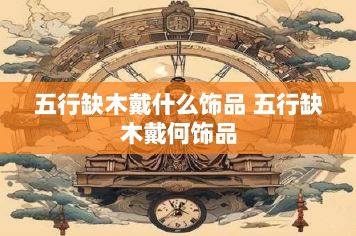 五行缺木戴什么饰品 五行缺木戴何饰品 五行缺木戴什么饰品 五行缺木戴何饰品