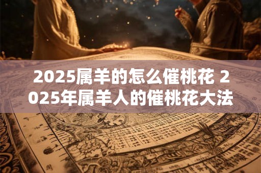 2025属羊的怎么催桃花 2025年属羊人的催桃花大法