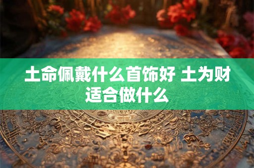 土命佩戴什么首饰好 土为财适合做什么 土命佩戴什么首饰好 土为财适合做什么