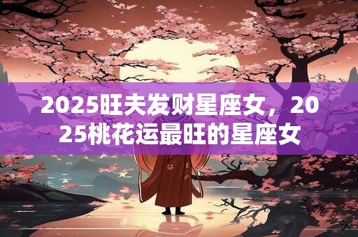 2025旺夫发财星座女，2025桃花运最旺的星座女