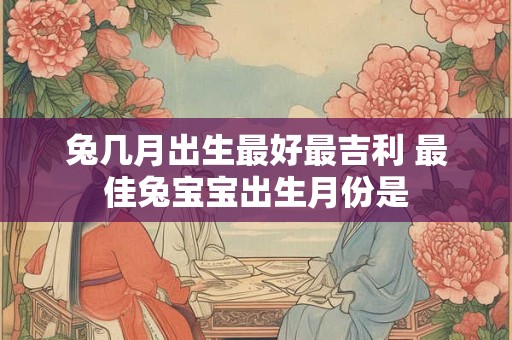 兔几月出生最好最吉利 最佳兔宝宝出生月份是