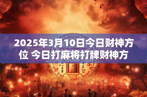 2025年3月10日今日财神方位 今日打麻将打牌财神方位