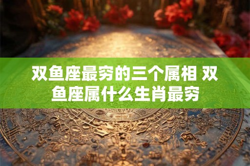 双鱼座最穷的三个属相 双鱼座属什么生肖最穷