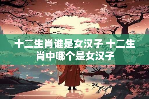 十二生肖谁是女汉子 十二生肖中哪个是女汉子
