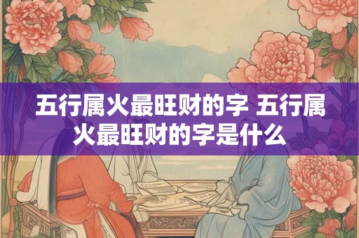 五行属火最旺财的字 五行属火最旺财的字是什么