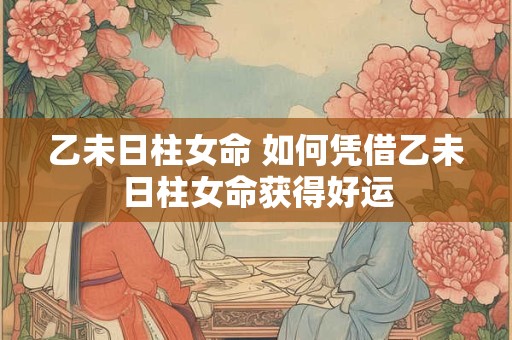 乙未日柱女命 如何凭借乙未日柱女命获得好运