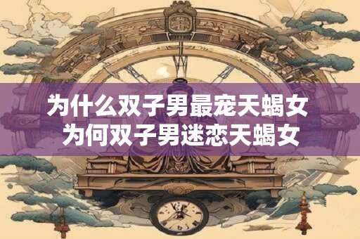 为什么双子男最宠天蝎女 为何双子男迷恋天蝎女