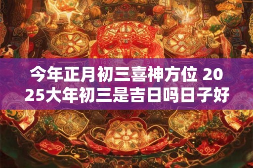今年正月初三喜神方位 2025大年初三是吉日吗日子好吗