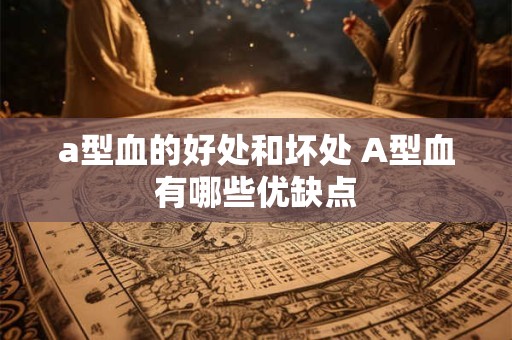a型血的好处和坏处 A型血有哪些优缺点 a型血的好处和坏处 A型血有哪些优缺点