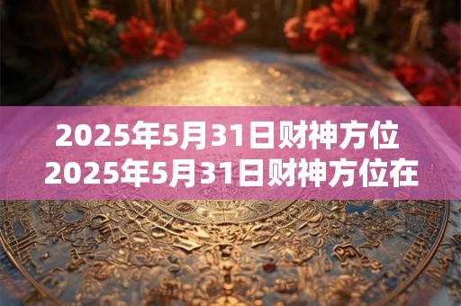 2025年5月31日财神方位 2025年5月31日财神方位在哪里