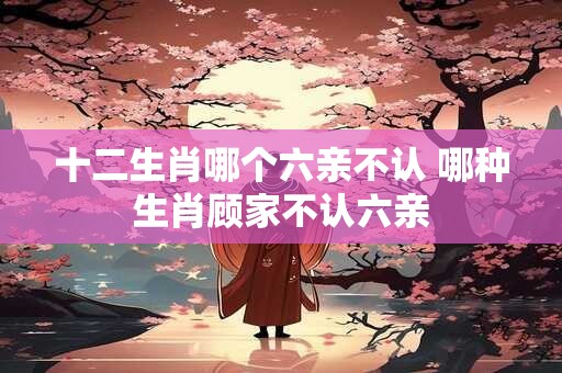 十二生肖哪个六亲不认 哪种生肖顾家不认六亲 十二生肖哪个六亲不认 哪种生肖顾家不认六亲