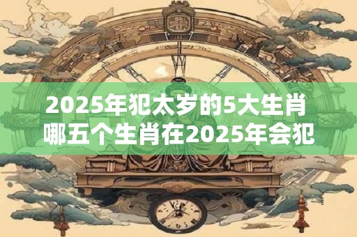 2025年犯太岁的5大生肖 哪五个生肖在2025年会犯太岁