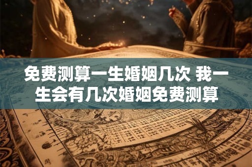 免费测算一生婚姻几次 我一生会有几次婚姻免费测算