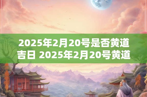 2025年2月20号是否黄道吉日 2025年2月20号黄道吉日吗