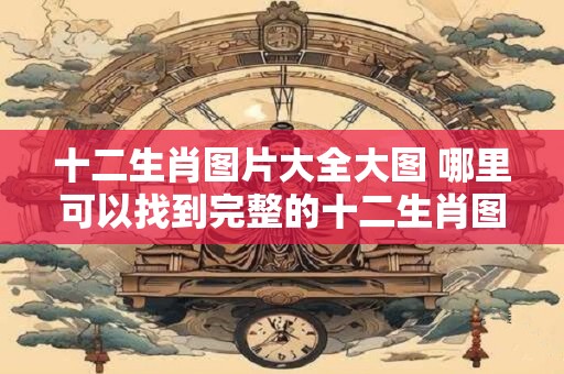 十二生肖图片大全大图 哪里可以找到完整的十二生肖图片
